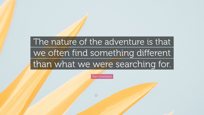 Karl Forehand Quote: “The nature of the adventure is that we often find something different than what we were searching for.”