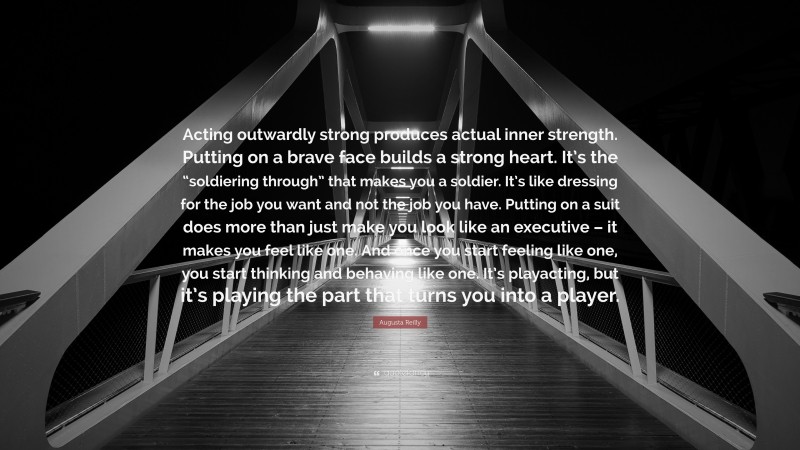Augusta Reilly Quote: “Acting outwardly strong produces actual inner strength. Putting on a brave face builds a strong heart. It’s the “soldiering through” that makes you a soldier. It’s like dressing for the job you want and not the job you have. Putting on a suit does more than just make you look like an executive – it makes you feel like one. And once you start feeling like one, you start thinking and behaving like one. It’s playacting, but it’s playing the part that turns you into a player.”