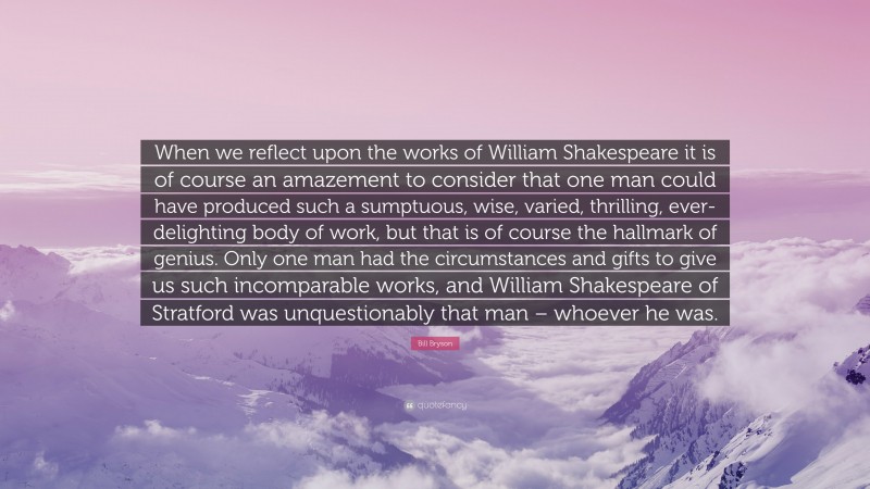 Bill Bryson Quote: “When we reflect upon the works of William Shakespeare it is of course an amazement to consider that one man could have produced such a sumptuous, wise, varied, thrilling, ever-delighting body of work, but that is of course the hallmark of genius. Only one man had the circumstances and gifts to give us such incomparable works, and William Shakespeare of Stratford was unquestionably that man – whoever he was.”