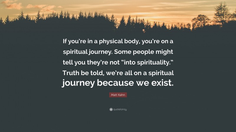 Matt Kahn Quote: “If you’re in a physical body, you’re on a spiritual journey. Some people might tell you they’re not “into spirituality.” Truth be told, we’re all on a spiritual journey because we exist.”