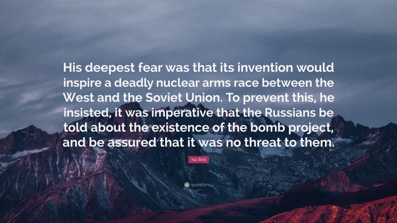 Kai Bird Quote: “His deepest fear was that its invention would inspire a deadly nuclear arms race between the West and the Soviet Union. To prevent this, he insisted, it was imperative that the Russians be told about the existence of the bomb project, and be assured that it was no threat to them.”