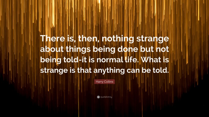 Harry Collins Quote: “There is, then, nothing strange about things being done but not being told-it is normal life. What is strange is that anything can be told.”