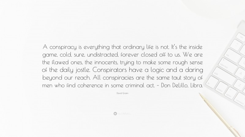 David Grann Quote: “A conspiracy is everything that ordinary life is not. It’s the inside game, cold, sure, undistracted, forever closed off to us. We are the flawed ones, the innocents, trying to make some rough sense of the daily jostle. Conspirators have a logic and a daring beyond our reach. All conspiracies are the same taut story of men who find coherence in some criminal act. – Don DeLillo, Libra.”