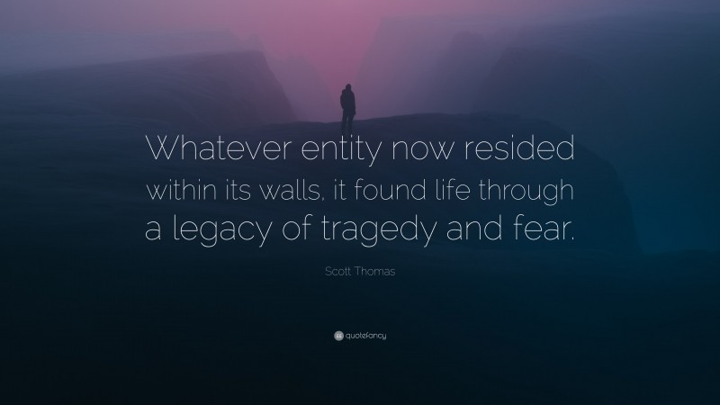 Scott Thomas Quote: “Whatever entity now resided within its walls, it found life through a legacy of tragedy and fear.”