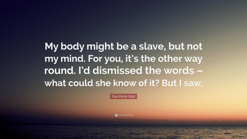 Sue Monk Kidd Quote: “My body might be a slave, but not my mind. For you, it’s the other way round. I’d dismissed the words – what could she know of it? But I saw.”