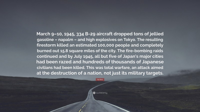 Kai Bird Quote: “March 9–10, 1945, 334 B-29 aircraft dropped tons of jellied gasoline – napalm – and high explosives on Tokyo. The resulting firestorm killed an estimated 100,000 people and completely burned out 15.8 square miles of the city. The fire-bombing raids continued and by July 1945, all but five of Japan’s major cities had been razed and hundreds of thousands of Japanese civilians had been killed. This was total warfare, an attack aimed at the destruction of a nation, not just its military targets.”