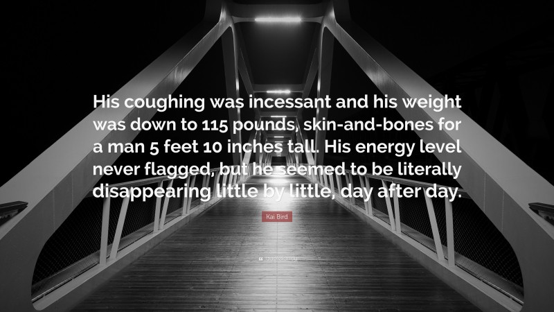 Kai Bird Quote: “His coughing was incessant and his weight was down to 115 pounds, skin-and-bones for a man 5 feet 10 inches tall. His energy level never flagged, but he seemed to be literally disappearing little by little, day after day.”