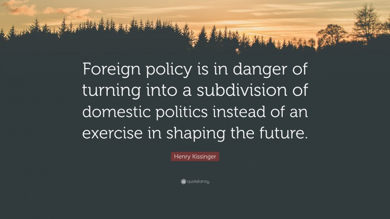 Henry Kissinger Quote: “Foreign policy is in danger of turning into a subdivision of domestic politics instead of an exercise in shaping the future.”