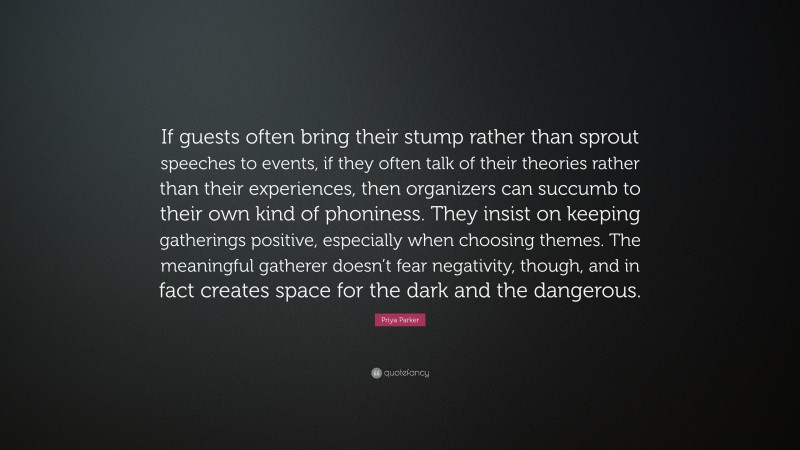 Priya Parker Quote: “If guests often bring their stump rather than sprout speeches to events, if they often talk of their theories rather than their experiences, then organizers can succumb to their own kind of phoniness. They insist on keeping gatherings positive, especially when choosing themes. The meaningful gatherer doesn’t fear negativity, though, and in fact creates space for the dark and the dangerous.”