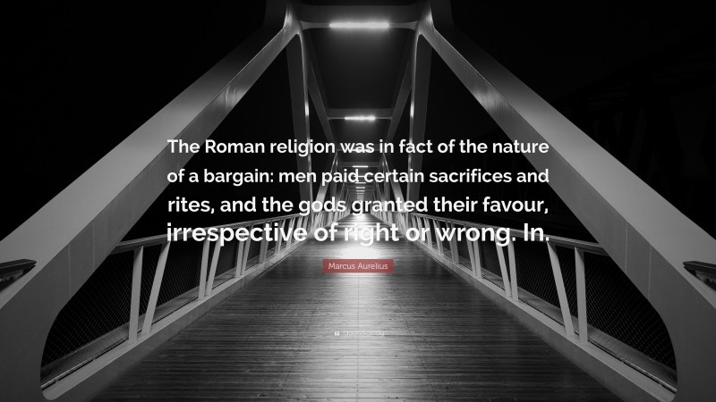 Marcus Aurelius Quote: “The Roman religion was in fact of the nature of a bargain: men paid certain sacrifices and rites, and the gods granted their favour, irrespective of right or wrong. In.”