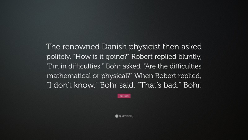 Kai Bird Quote: “The renowned Danish physicist then asked politely, “How is it going?” Robert replied bluntly, “I’m in difficulties.” Bohr asked, “Are the difficulties mathematical or physical?” When Robert replied, “I don’t know,” Bohr said, “That’s bad.” Bohr.”