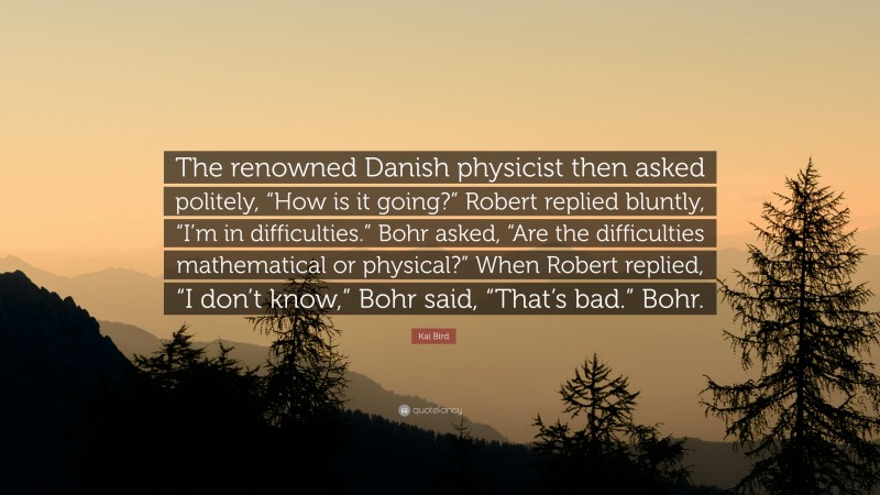 Kai Bird Quote: “The renowned Danish physicist then asked politely, “How is it going?” Robert replied bluntly, “I’m in difficulties.” Bohr asked, “Are the difficulties mathematical or physical?” When Robert replied, “I don’t know,” Bohr said, “That’s bad.” Bohr.”