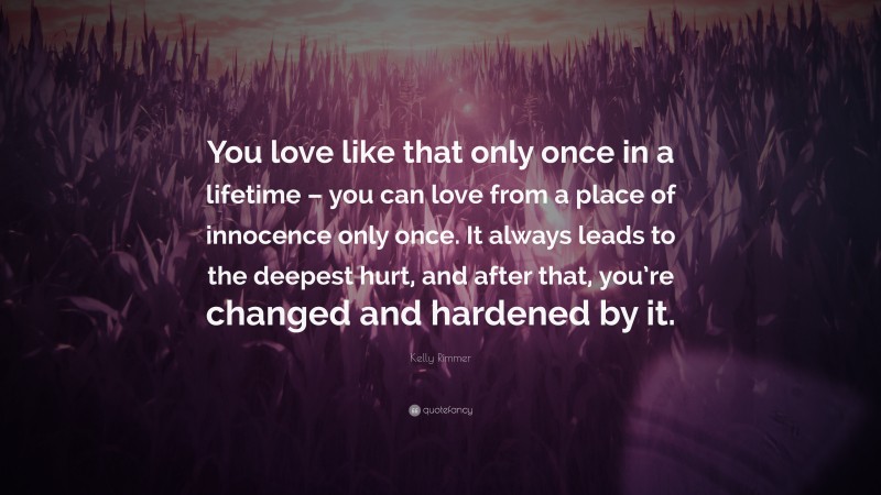 Kelly Rimmer Quote: “You love like that only once in a lifetime – you can love from a place of innocence only once. It always leads to the deepest hurt, and after that, you’re changed and hardened by it.”