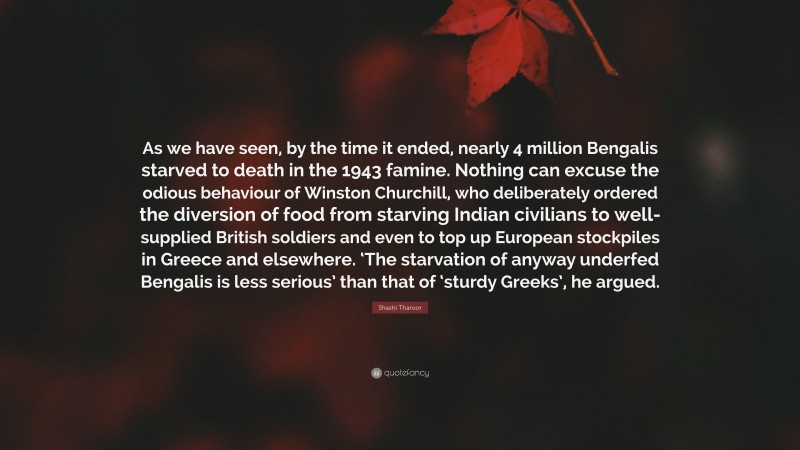 Shashi Tharoor Quote: “As we have seen, by the time it ended, nearly 4 million Bengalis starved to death in the 1943 famine. Nothing can excuse the odious behaviour of Winston Churchill, who deliberately ordered the diversion of food from starving Indian civilians to well-supplied British soldiers and even to top up European stockpiles in Greece and elsewhere. ‘The starvation of anyway underfed Bengalis is less serious’ than that of ‘sturdy Greeks’, he argued.”