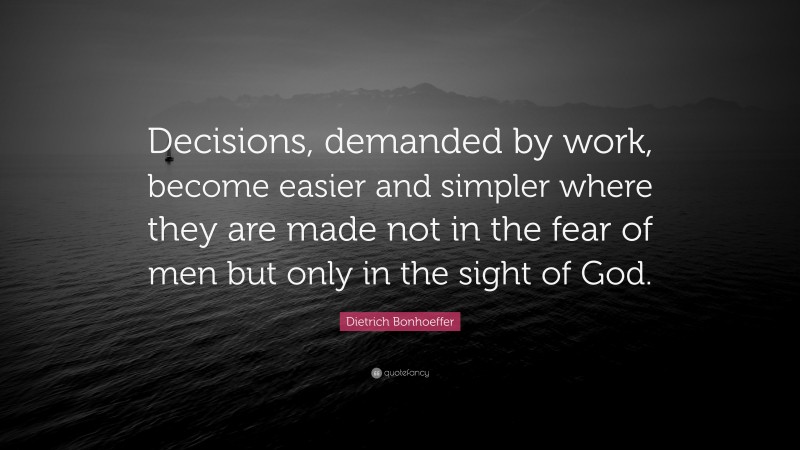 Dietrich Bonhoeffer Quote: “Decisions, demanded by work, become easier and simpler where they are made not in the fear of men but only in the sight of God.”