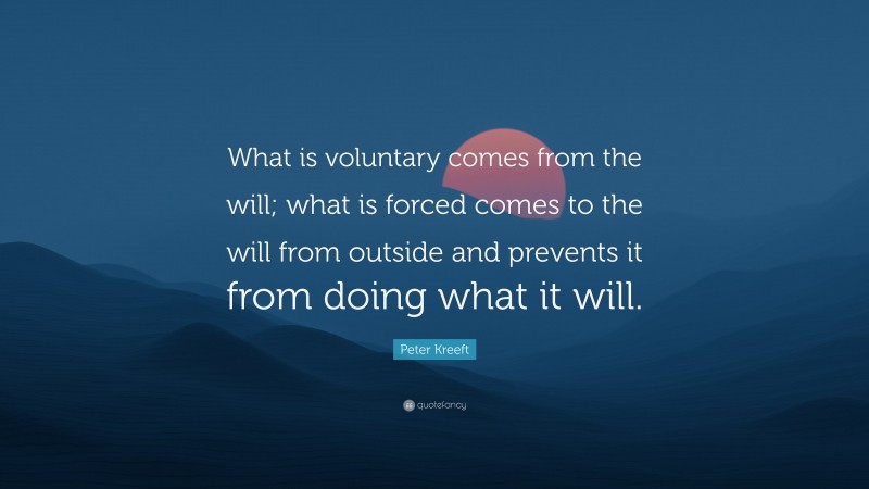 Peter Kreeft Quote: “What is voluntary comes from the will; what is forced comes to the will from outside and prevents it from doing what it will.”