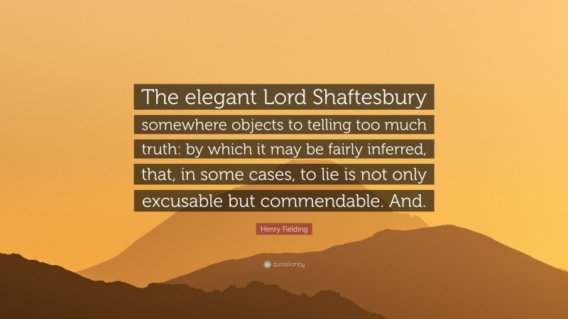 Henry Fielding Quote: “The elegant Lord Shaftesbury somewhere objects to telling too much truth: by which it may be fairly inferred, that, in some cases, to lie is not only excusable but commendable. And.”