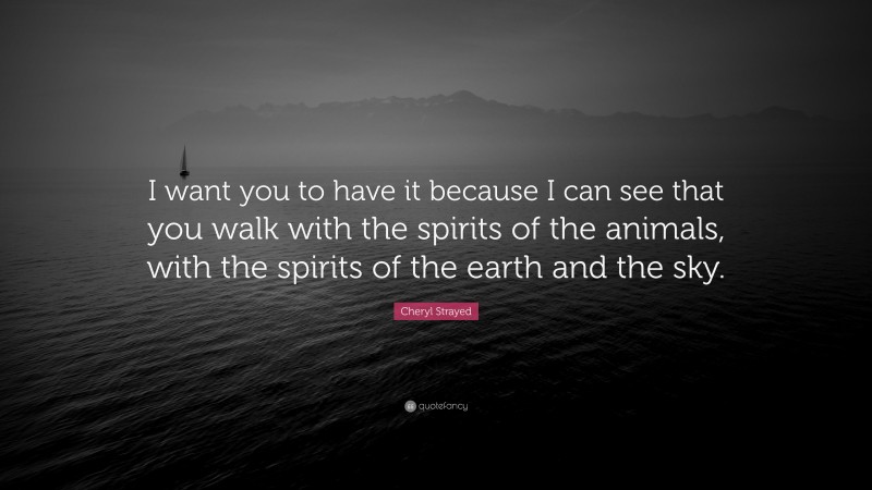 Cheryl Strayed Quote: “I want you to have it because I can see that you walk with the spirits of the animals, with the spirits of the earth and the sky.”