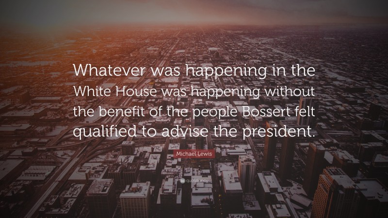 Michael Lewis Quote: “Whatever was happening in the White House was happening without the benefit of the people Bossert felt qualified to advise the president.”