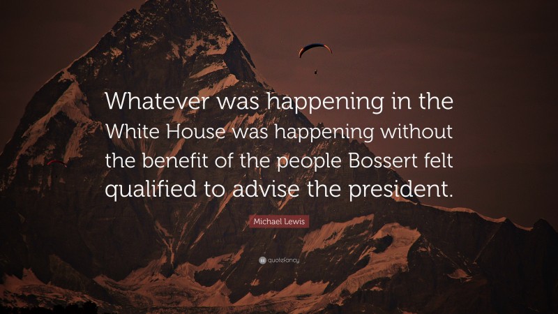 Michael Lewis Quote: “Whatever was happening in the White House was happening without the benefit of the people Bossert felt qualified to advise the president.”