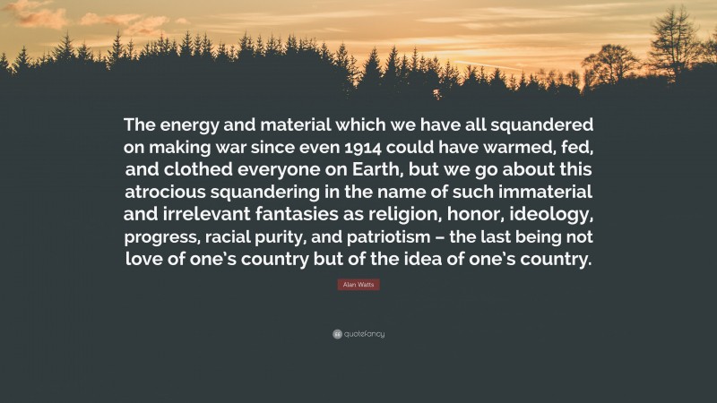 Alan Watts Quote: “The energy and material which we have all squandered on making war since even 1914 could have warmed, fed, and clothed everyone on Earth, but we go about this atrocious squandering in the name of such immaterial and irrelevant fantasies as religion, honor, ideology, progress, racial purity, and patriotism – the last being not love of one’s country but of the idea of one’s country.”