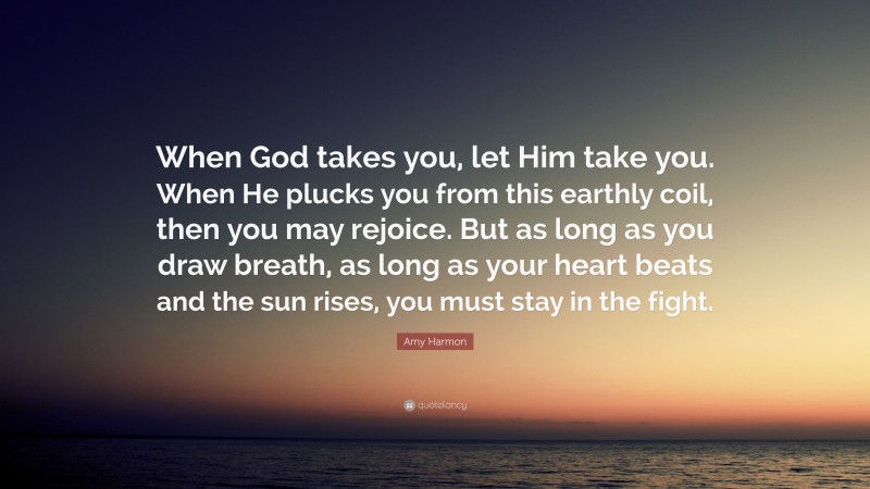Amy Harmon Quote: “When God takes you, let Him take you. When He plucks you from this earthly coil, then you may rejoice. But as long as you draw breath, as long as your heart beats and the sun rises, you must stay in the fight.”
