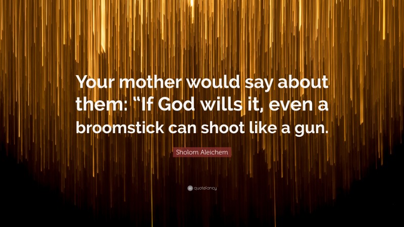 Sholom Aleichem Quote: “Your mother would say about them: “If God wills it, even a broomstick can shoot like a gun.”