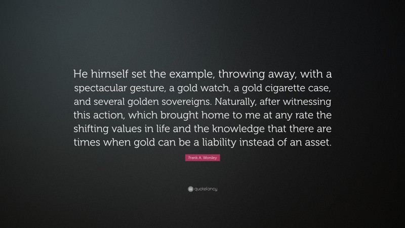 Frank A. Worsley Quote: “He himself set the example, throwing away, with a spectacular gesture, a gold watch, a gold cigarette case, and several golden sovereigns. Naturally, after witnessing this action, which brought home to me at any rate the shifting values in life and the knowledge that there are times when gold can be a liability instead of an asset.”