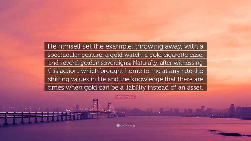 Frank A. Worsley Quote: “He himself set the example, throwing away, with a spectacular gesture, a gold watch, a gold cigarette case, and several golden sovereigns. Naturally, after witnessing this action, which brought home to me at any rate the shifting values in life and the knowledge that there are times when gold can be a liability instead of an asset.”