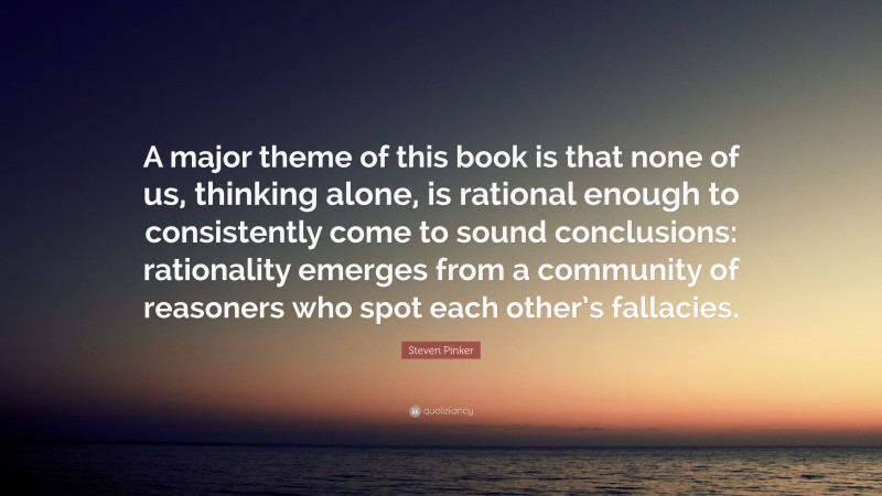 Steven Pinker Quote: “A major theme of this book is that none of us, thinking alone, is rational enough to consistently come to sound conclusions: rationality emerges from a community of reasoners who spot each other’s fallacies.”