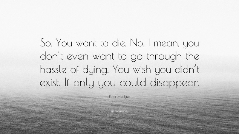 Peter Hedges Quote: “So. You want to die. No, I mean, you don’t even want to go through the hassle of dying. You wish you didn’t exist. If only you could disappear.”