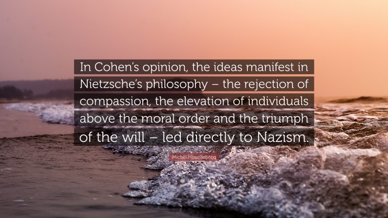 Michel Houellebecq Quote: “In Cohen’s opinion, the ideas manifest in Nietzsche’s philosophy – the rejection of compassion, the elevation of individuals above the moral order and the triumph of the will – led directly to Nazism.”