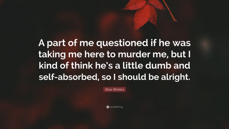 Alice Winters Quote: “A part of me questioned if he was taking me here to murder me, but I kind of think he’s a little dumb and self-absorbed, so I should be alright.”