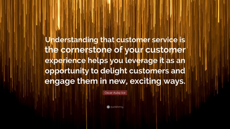 Oscar Auliq-Ice Quote: “Understanding that customer service is the cornerstone of your customer experience helps you leverage it as an opportunity to delight customers and engage them in new, exciting ways.”