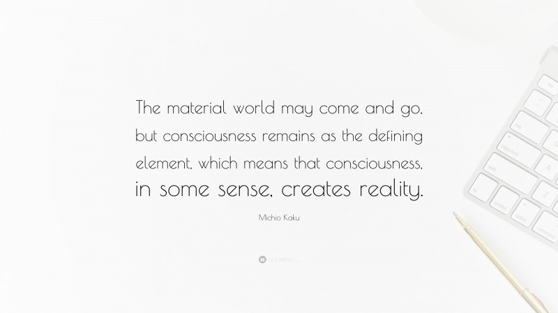 Michio Kaku Quote: “The material world may come and go, but consciousness remains as the defining element, which means that consciousness, in some sense, creates reality.”