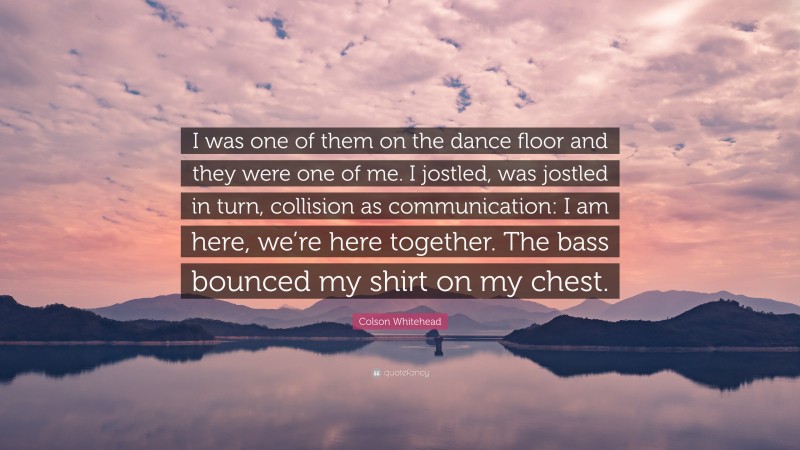 Colson Whitehead Quote: “I was one of them on the dance floor and they were one of me. I jostled, was jostled in turn, collision as communication: I am here, we’re here together. The bass bounced my shirt on my chest.”