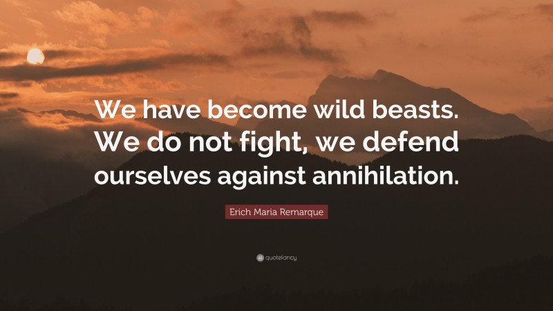 Erich Maria Remarque Quote: “We have become wild beasts. We do not fight, we defend ourselves against annihilation.”