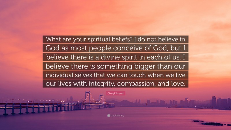 Cheryl Strayed Quote: “What are your spiritual beliefs? I do not believe in God as most people conceive of God, but I believe there is a divine spirit in each of us. I believe there is something bigger than our individual selves that we can touch when we live our lives with integrity, compassion, and love.”