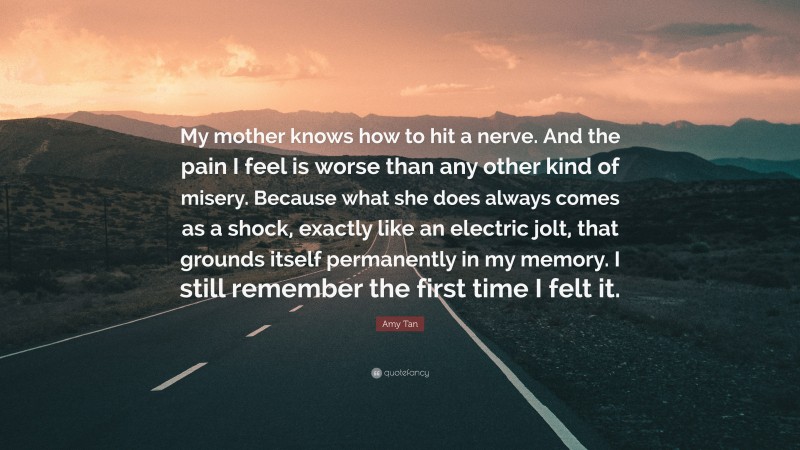 Amy Tan Quote: “My mother knows how to hit a nerve. And the pain I feel is worse than any other kind of misery. Because what she does always comes as a shock, exactly like an electric jolt, that grounds itself permanently in my memory. I still remember the first time I felt it.”