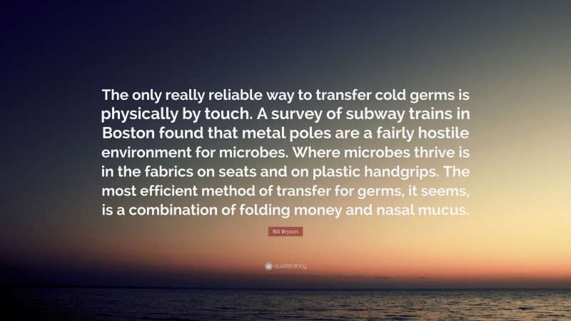 Bill Bryson Quote: “The only really reliable way to transfer cold germs is physically by touch. A survey of subway trains in Boston found that metal poles are a fairly hostile environment for microbes. Where microbes thrive is in the fabrics on seats and on plastic handgrips. The most efficient method of transfer for germs, it seems, is a combination of folding money and nasal mucus.”