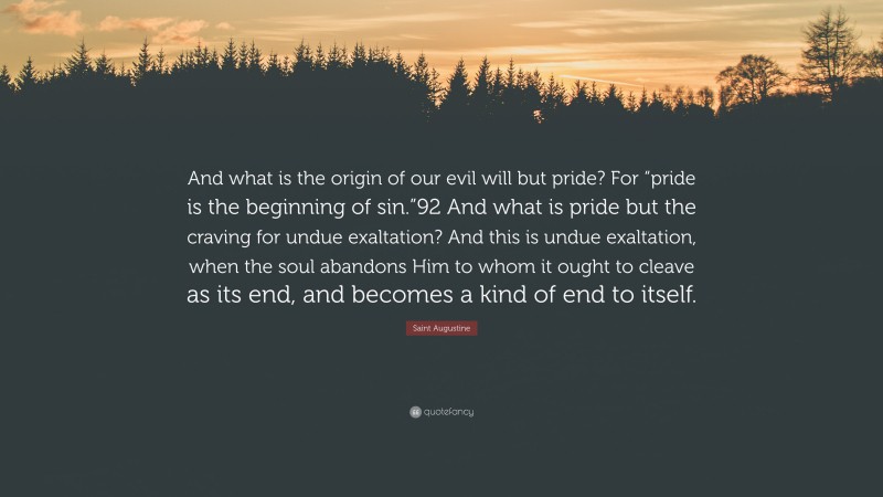 Saint Augustine Quote: “And what is the origin of our evil will but pride? For “pride is the beginning of sin.”92 And what is pride but the craving for undue exaltation? And this is undue exaltation, when the soul abandons Him to whom it ought to cleave as its end, and becomes a kind of end to itself.”