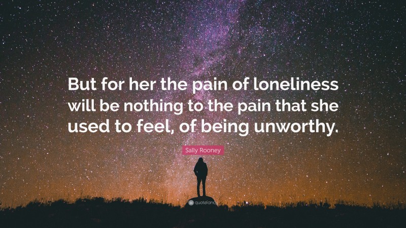 Sally Rooney Quote: “But for her the pain of loneliness will be nothing to the pain that she used to feel, of being unworthy.”