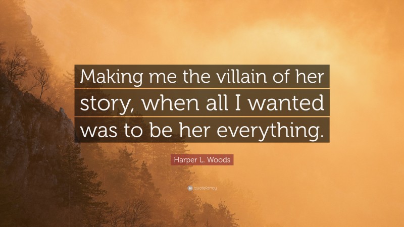 Harper L. Woods Quote: “Making me the villain of her story, when all I wanted was to be her everything.”