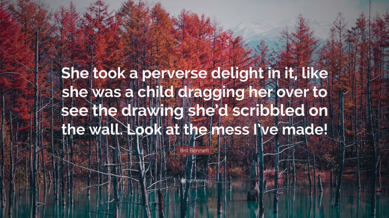 Brit Bennett Quote: “She took a perverse delight in it, like she was a child dragging her over to see the drawing she’d scribbled on the wall. Look at the mess I’ve made!”