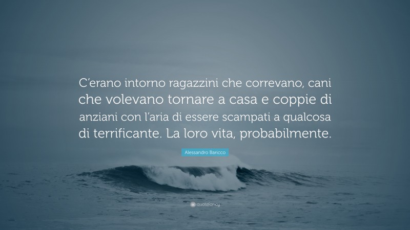 Alessandro Baricco Quote: “C’erano intorno ragazzini che correvano, cani che volevano tornare a casa e coppie di anziani con l’aria di essere scampati a qualcosa di terrificante. La loro vita, probabilmente.”