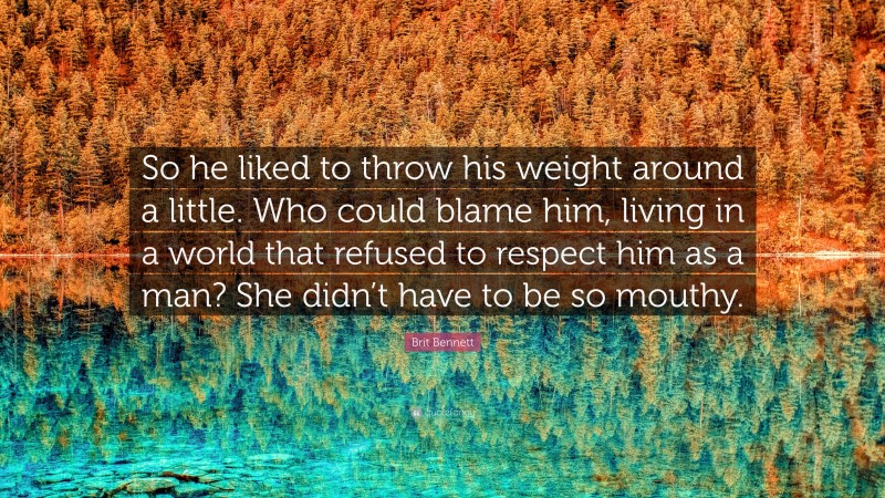 Brit Bennett Quote: “So he liked to throw his weight around a little. Who could blame him, living in a world that refused to respect him as a man? She didn’t have to be so mouthy.”