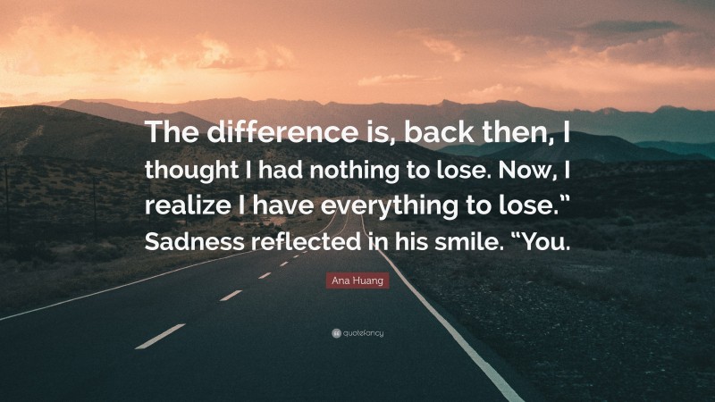 Ana Huang Quote: “The difference is, back then, I thought I had nothing to lose. Now, I realize I have everything to lose.” Sadness reflected in his smile. “You.”