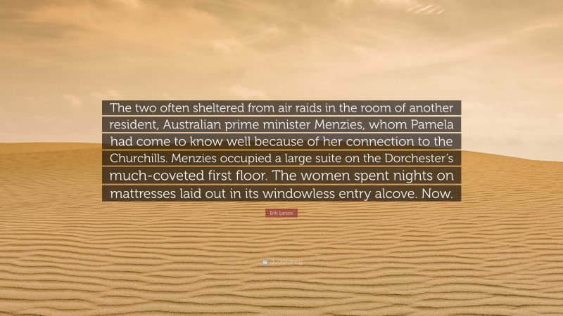 Erik Larson Quote: “The two often sheltered from air raids in the room of another resident, Australian prime minister Menzies, whom Pamela had come to know well because of her connection to the Churchills. Menzies occupied a large suite on the Dorchester’s much-coveted first floor. The women spent nights on mattresses laid out in its windowless entry alcove. Now.”