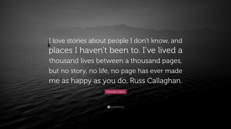 Hannah Grace Quote: “I love stories about people I don’t know, and places I haven’t been to. I’ve lived a thousand lives between a thousand pages, but no story, no life, no page has ever made me as happy as you do, Russ Callaghan.”