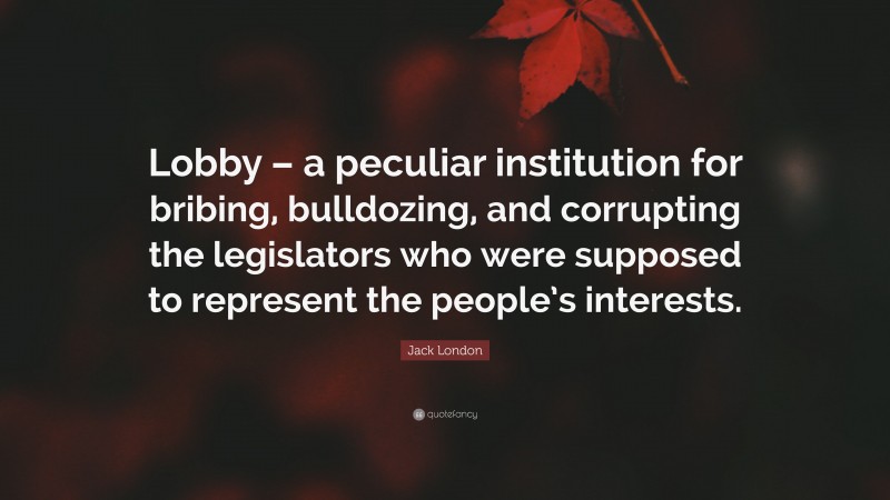 Jack London Quote: “Lobby – a peculiar institution for bribing, bulldozing, and corrupting the legislators who were supposed to represent the people’s interests.”